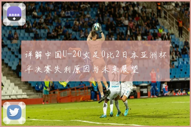 详解中国U-20女足0比2日本亚洲杯半决赛失利原因与未来展望