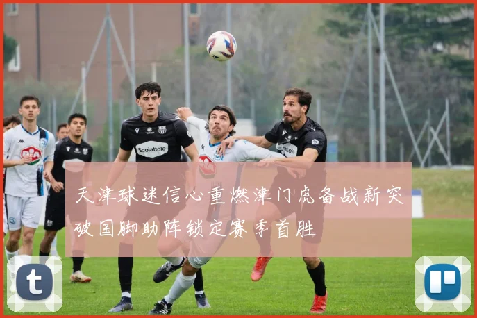 天津球迷信心重燃津门虎备战新突破国脚助阵锁定赛季首胜