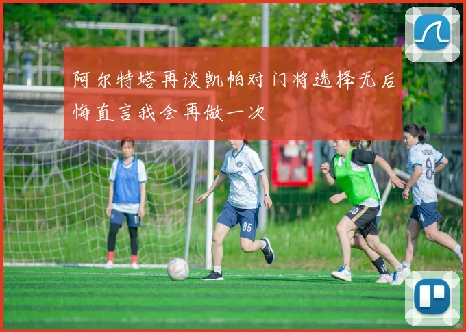 阿尔特塔再谈凯帕对门将选择无后悔直言我会再做一次