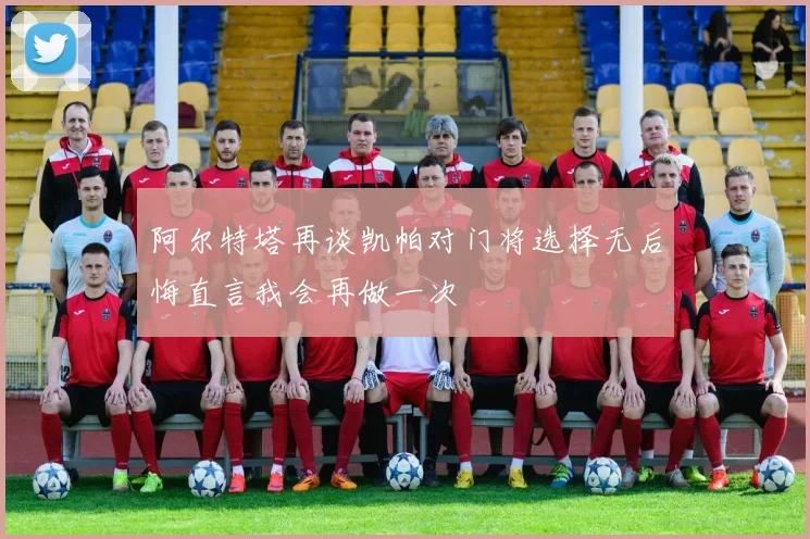 阿尔特塔再谈凯帕对门将选择无后悔直言我会再做一次